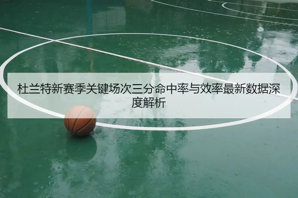 杜兰特新赛季关键场次三分命中率与效率最新数据深度解析